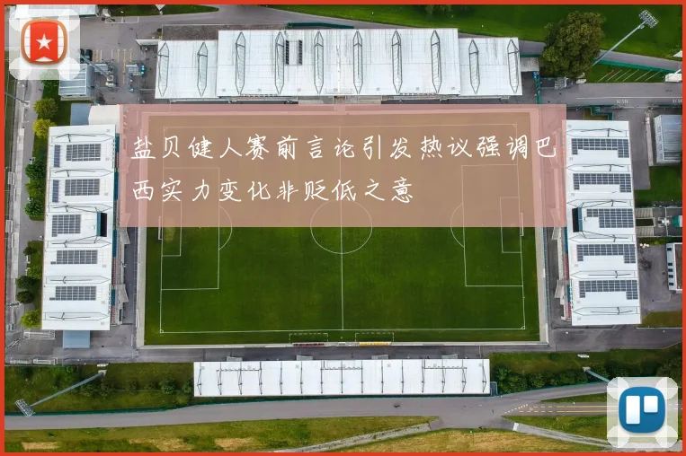 盐贝健人赛前言论引发热议强调巴西实力变化非贬低之意
