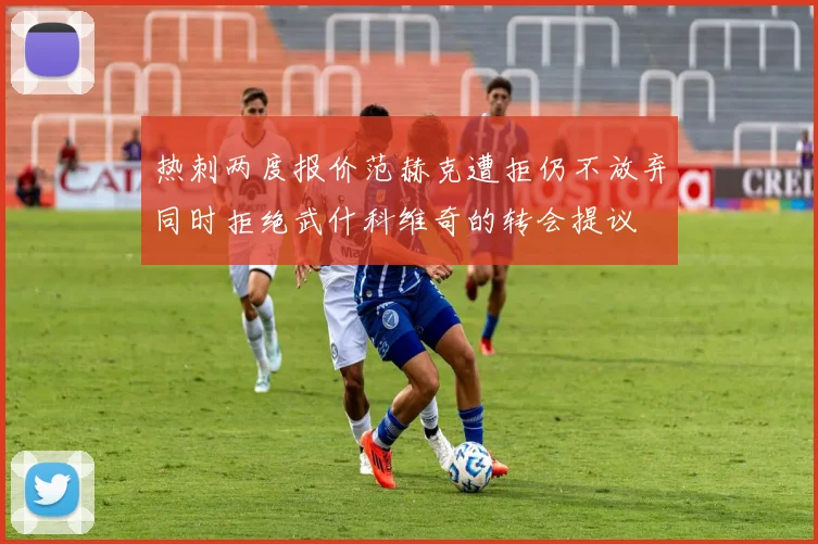 热刺两度报价范赫克遭拒仍不放弃同时拒绝武什科维奇的转会提议