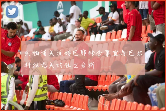 利物浦关注姆巴耶转会事宜与巴尔科拉无关的独立分析
