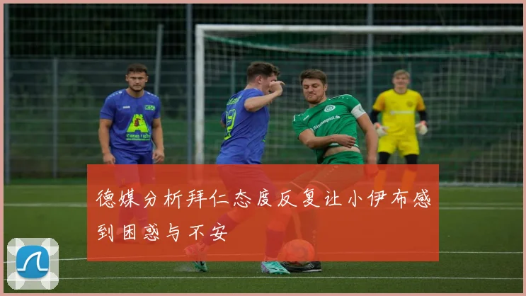 德媒分析拜仁态度反复让小伊布感到困惑与不安