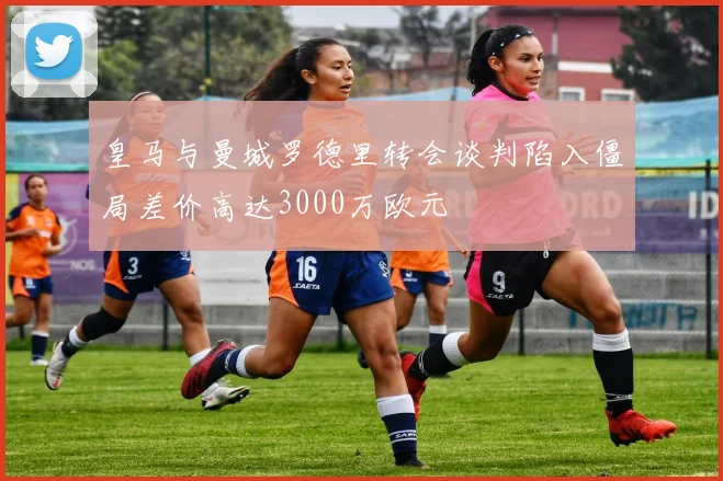 皇马与曼城罗德里转会谈判陷入僵局差价高达3000万欧元