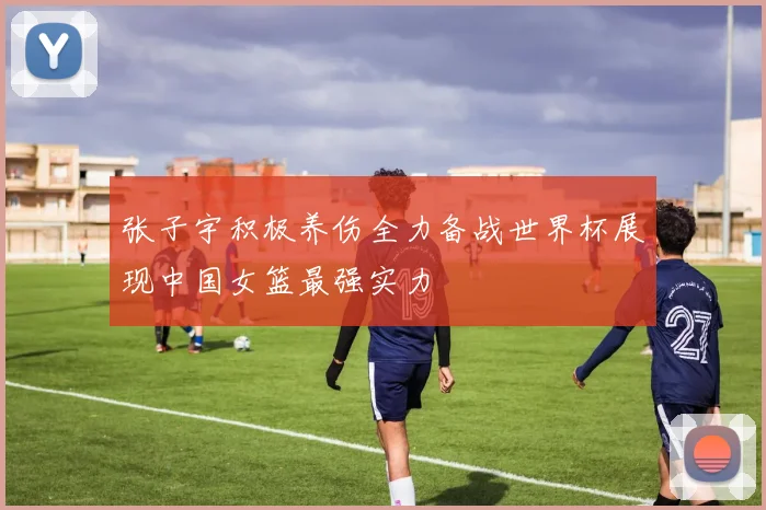 张子宇积极养伤全力备战世界杯展现中国女篮最强实力