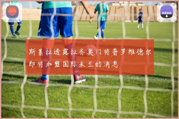 斯基拉透露拉齐奥门将普罗维德尔即将加盟国际米兰的消息