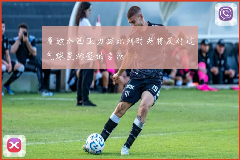 鲁迪加西亚力挺比利时老将反对过气球星标签的言论