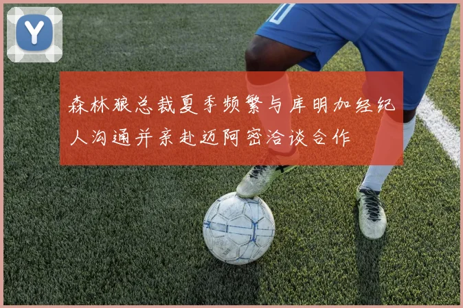森林狼总裁夏季频繁与库明加经纪人沟通并亲赴迈阿密洽谈合作