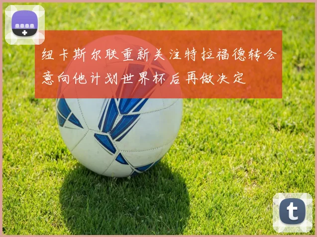纽卡斯尔联重新关注特拉福德转会意向他计划世界杯后再做决定