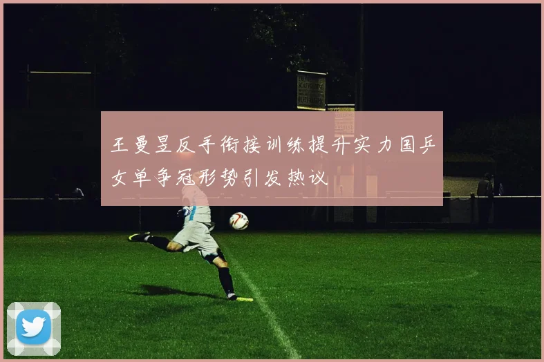 王曼昱反手衔接训练提升实力国乒女单争冠形势引发热议