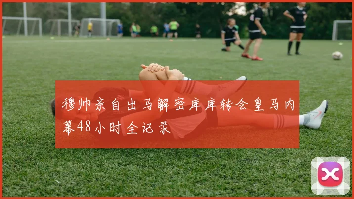 穆帅亲自出马解密库库转会皇马内幕48小时全记录