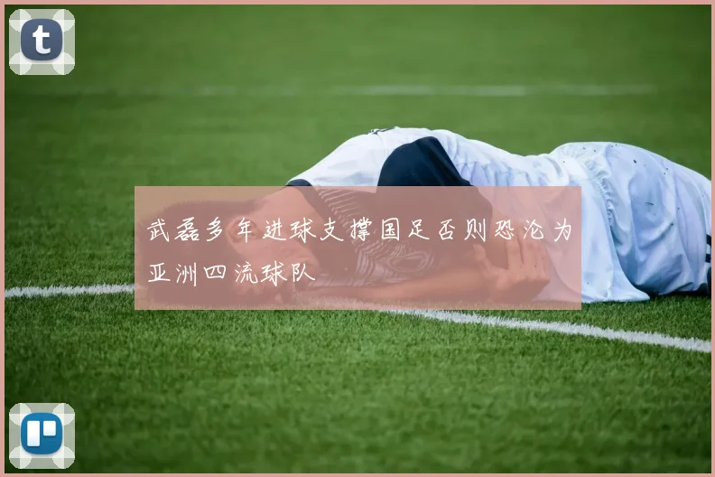 武磊多年进球支撑国足否则恐沦为亚洲四流球队