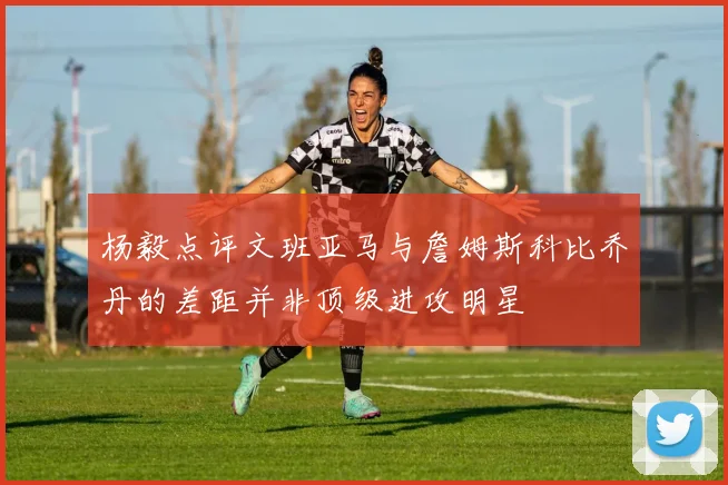 杨毅点评文班亚马与詹姆斯科比乔丹的差距并非顶级进攻明星