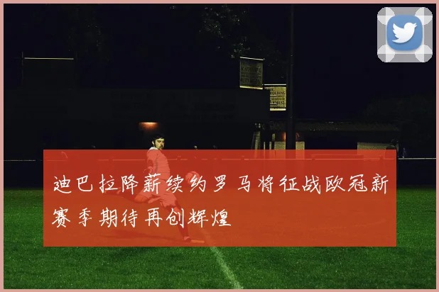 迪巴拉降薪续约罗马将征战欧冠新赛季期待再创辉煌