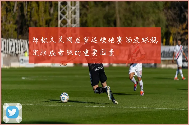 郑钦文美网后重返硬地赛场发球稳定性成晋级的重要因素