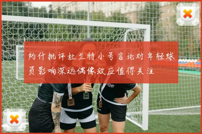 约什批评杜兰特小号言论对年轻球员影响深远偶像效应值得关注