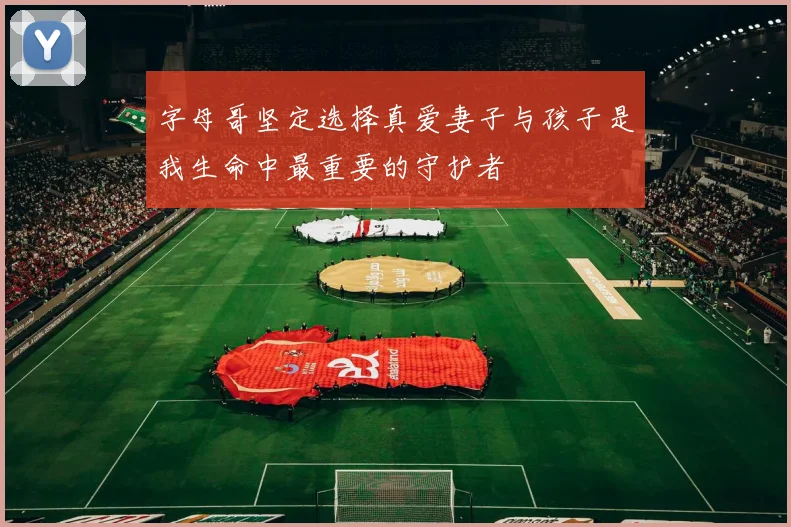 字母哥坚定选择真爱妻子与孩子是我生命中最重要的守护者