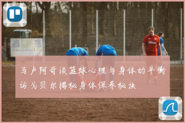 马卢阿奇谈篮球心理与身体的平衡访戈贝尔揭秘身体保养秘诀