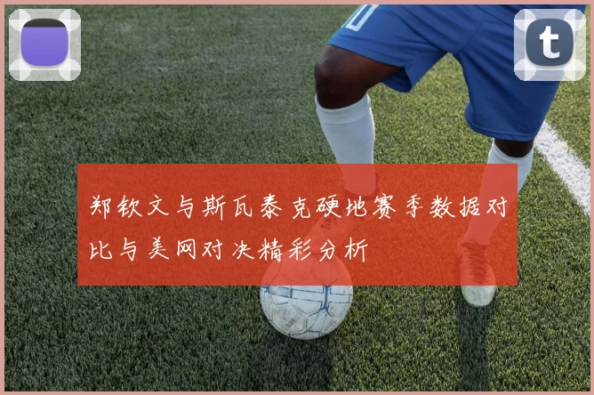郑钦文与斯瓦泰克硬地赛季数据对比与美网对决精彩分析